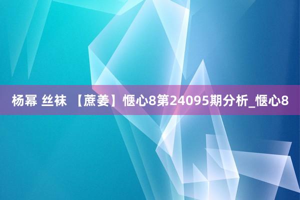 杨幂 丝袜 【蔗姜】惬心8第24095期分析_惬心8