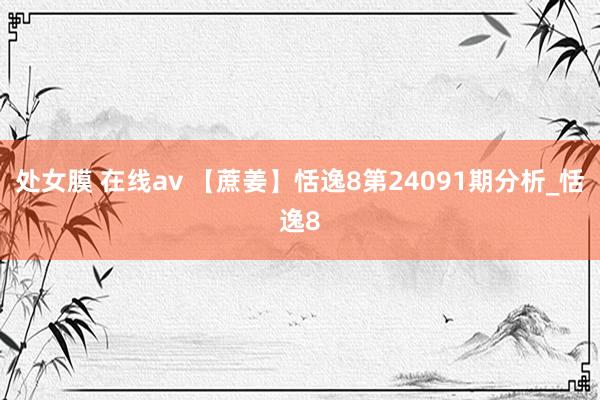 处女膜 在线av 【蔗姜】恬逸8第24091期分析_恬逸8