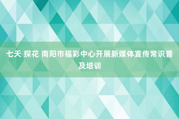 七天 探花 南阳市福彩中心开展新媒体宣传常识普及培训