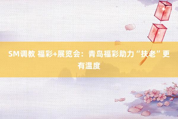 SM调教 福彩+展览会：青岛福彩助力“扶老”更有温度