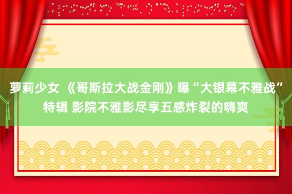 萝莉少女 《哥斯拉大战金刚》曝“大银幕不雅战”特辑 影院不雅影尽享五感炸裂的嗨爽