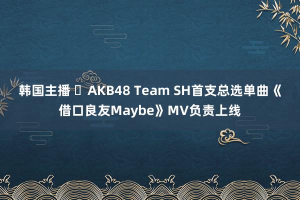 韩国主播 ​AKB48 Team SH首支总选单曲《借口良友Maybe》MV负责上线