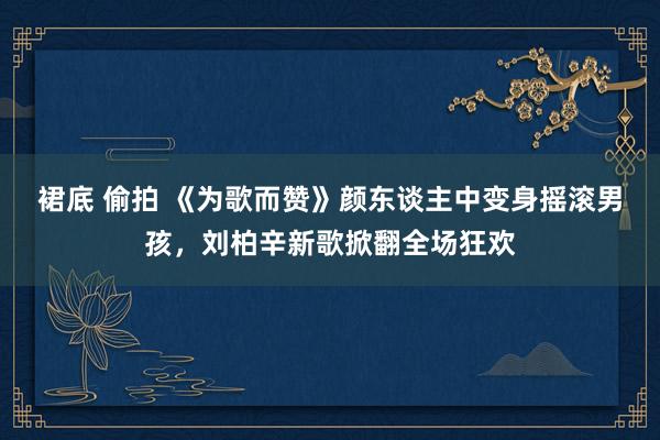 裙底 偷拍 《为歌而赞》颜东谈主中变身摇滚男孩，刘柏辛新歌掀翻全场狂欢