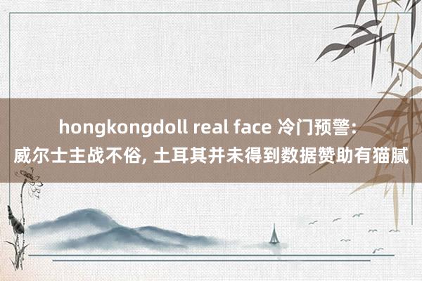 hongkongdoll real face 冷门预警: 威尔士主战不俗， 土耳其并未得到数据赞助有猫腻