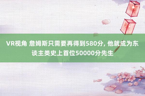 VR视角 詹姆斯只需要再得到580分， 他就成为东谈主类史上首位50000分先生