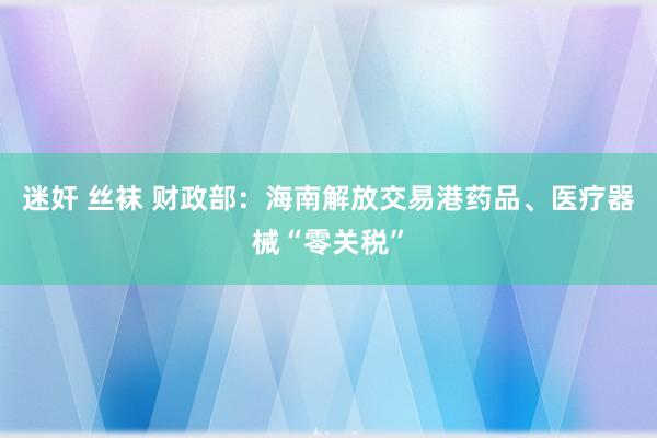 迷奸 丝袜 财政部：海南解放交易港药品、医疗器械“零关税”