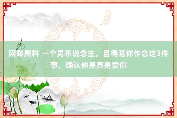 网曝黑料 一个男东说念主，自得陪你作念这3件事，确认他是真是爱你