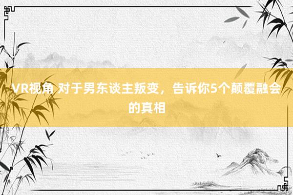 VR视角 对于男东谈主叛变，告诉你5个颠覆融会的真相