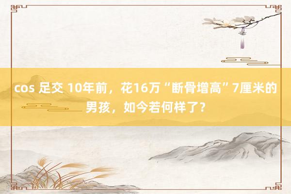 cos 足交 10年前，花16万“断骨增高”7厘米的男孩，如今若何样了？