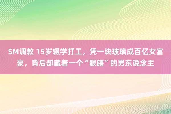 SM调教 15岁辍学打工，凭一块玻璃成百亿女富豪，背后却藏着一个“眼瞎”的男东说念主