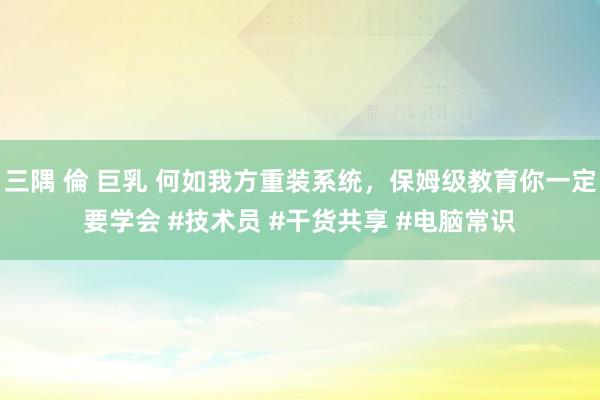 三隅 倫 巨乳 何如我方重装系统，保姆级教育你一定要学会 #技术员 #干货共享 #电脑常识