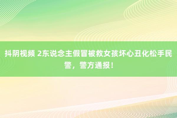 抖阴视频 2东说念主假冒被救女孩坏心丑化松手民警，警方通报！