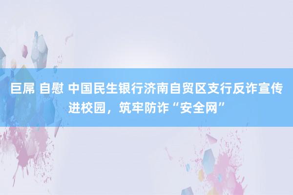 巨屌 自慰 中国民生银行济南自贸区支行反诈宣传进校园，筑牢防诈“安全网”