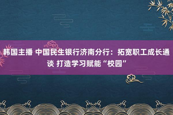 韩国主播 中国民生银行济南分行：拓宽职工成长通谈 打造学习赋能“校园”