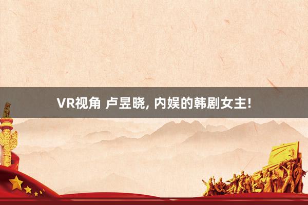 VR视角 卢昱晓， 内娱的韩剧女主!