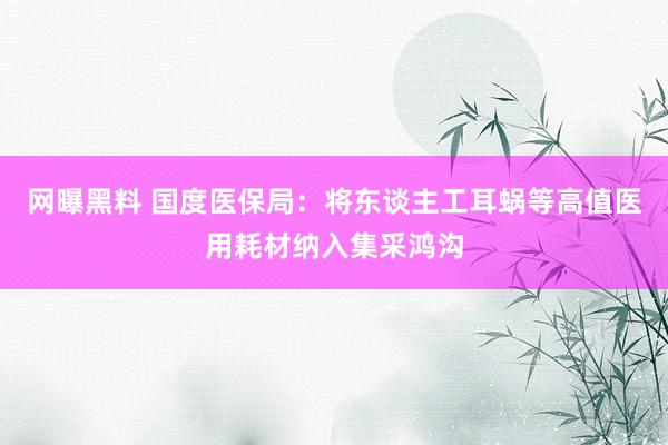 网曝黑料 国度医保局：将东谈主工耳蜗等高值医用耗材纳入集采鸿沟