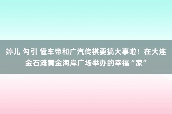 婷儿 勾引 懂车帝和广汽传祺要搞大事啦！在大连金石滩黄金海岸广场举办的幸福“家”