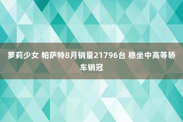 萝莉少女 帕萨特8月销量21796台 稳坐中高等轿车销冠