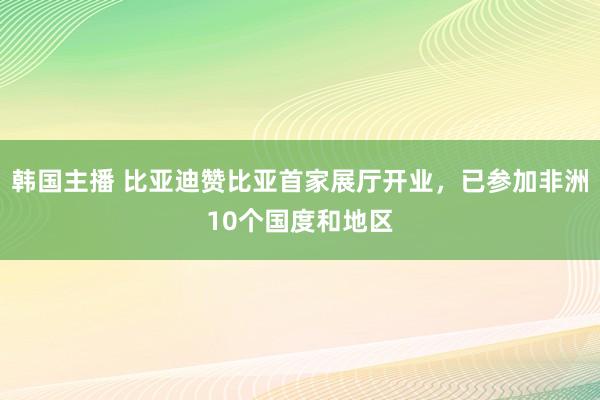 韩国主播 比亚迪赞比亚首家展厅开业，已参加非洲10个国度和地区