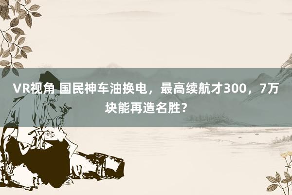 VR视角 国民神车油换电，最高续航才300，7万块能再造名胜？