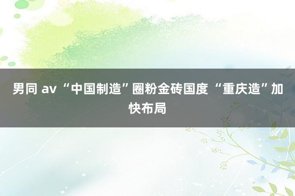 男同 av “中国制造”圈粉金砖国度 “重庆造”加快布局