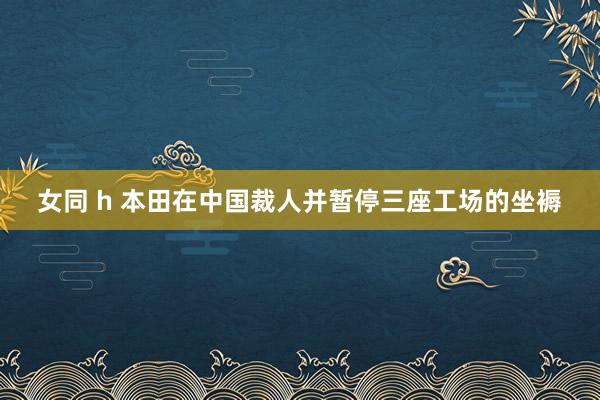 女同 h 本田在中国裁人并暂停三座工场的坐褥