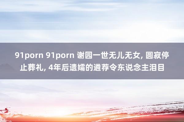 91porn 91porn 谢园一世无儿无女， 圆寂停止葬礼， 4年后遗孀的遴荐令东说念主泪目