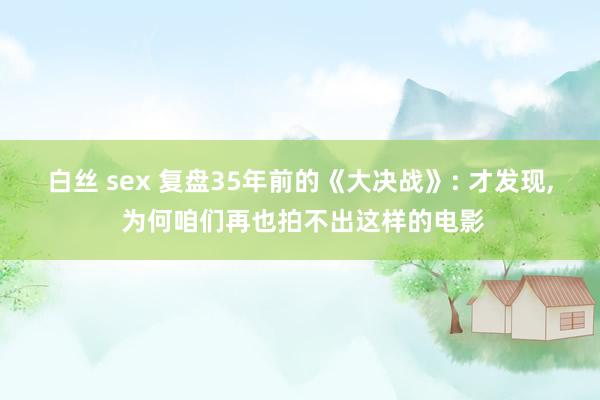 白丝 sex 复盘35年前的《大决战》: 才发现， 为何咱们再也拍不出这样的电影