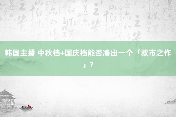 韩国主播 中秋档+国庆档能否凑出一个「救市之作」?