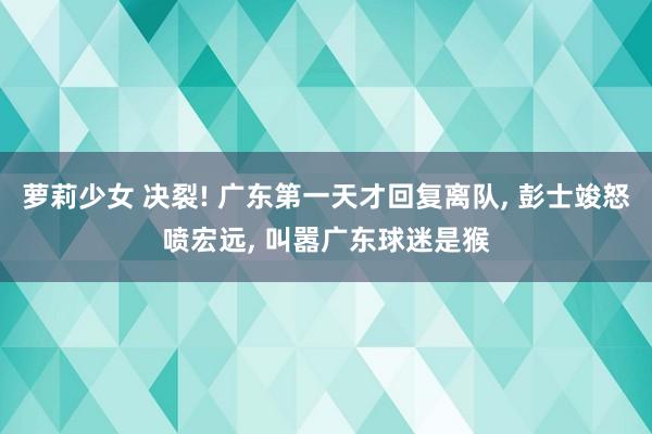 萝莉少女 决裂! 广东第一天才回复离队， 彭士竣怒喷宏远， 叫嚣广东球迷是猴