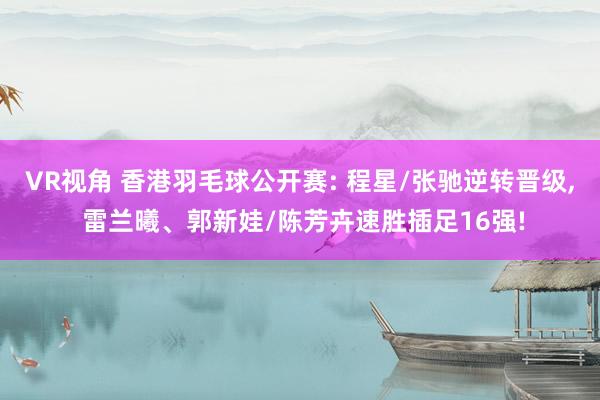 VR视角 香港羽毛球公开赛: 程星/张驰逆转晋级， 雷兰曦、郭新娃/陈芳卉速胜插足16强!