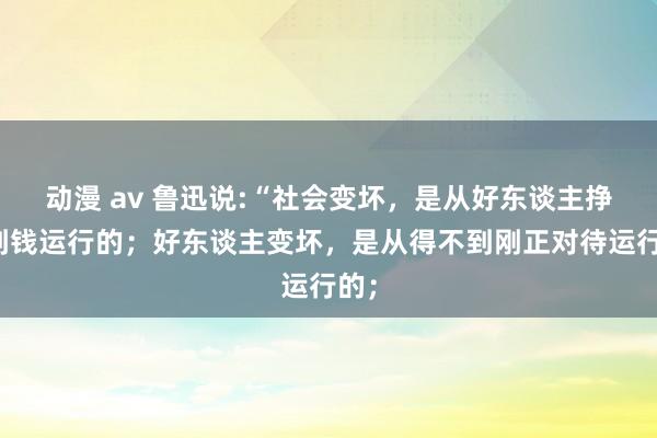 动漫 av 鲁迅说:“社会变坏，是从好东谈主挣不到钱运行的；好东谈主变坏，是从得不到刚正对待运行的；