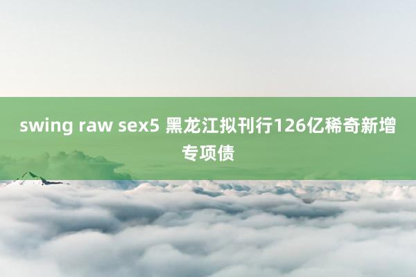 swing raw sex5 黑龙江拟刊行126亿稀奇新增专项债