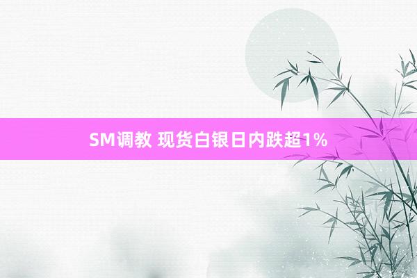 SM调教 现货白银日内跌超1%