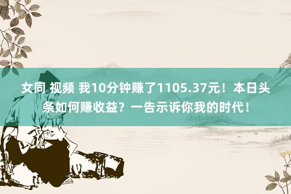 女同 视频 我10分钟赚了1105.37元！本日头条如何赚收益？一告示诉你我的时代！