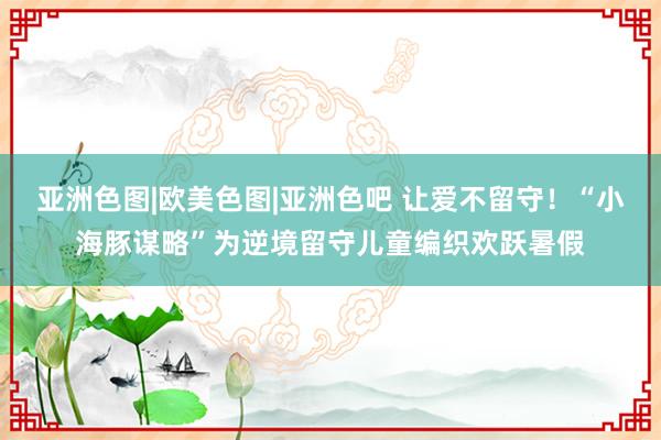 亚洲色图|欧美色图|亚洲色吧 让爱不留守！“小海豚谋略”为逆境留守儿童编织欢跃暑假