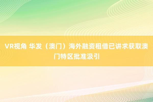 VR视角 华发（澳门）海外融资租借已讲求获取澳门特区批准汲引