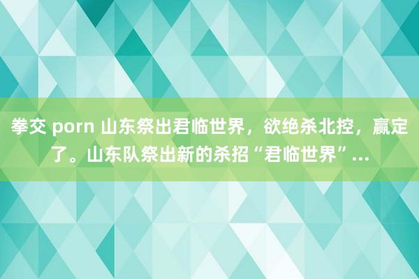 拳交 porn 山东祭出君临世界，欲绝杀北控，赢定了。山东队祭出新的杀招“君临世界”...