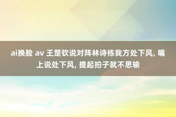 ai换脸 av 王楚钦说对阵林诗栋我方处下风， 嘴上说处下风， 提起拍子就不思输