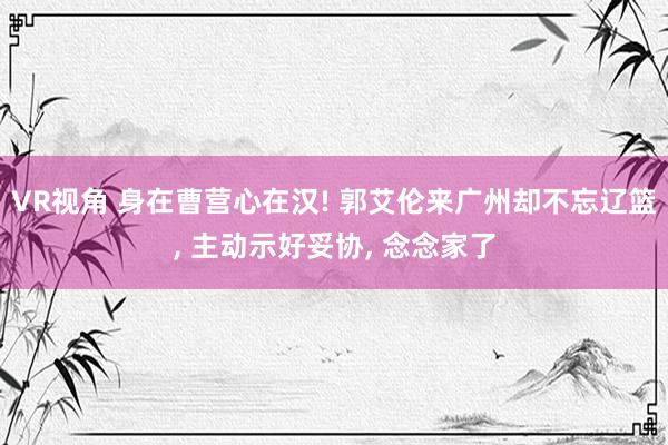 VR视角 身在曹营心在汉! 郭艾伦来广州却不忘辽篮， 主动示好妥协， 念念家了