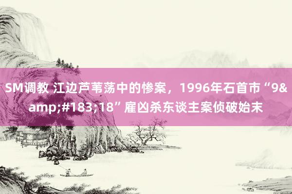 SM调教 江边芦苇荡中的惨案，1996年石首市“9&#183;18”雇凶杀东谈主案侦破始末