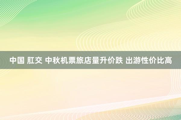 中国 肛交 中秋机票旅店量升价跌 出游性价比高