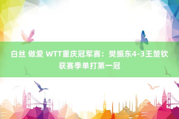 白丝 做爱 WTT重庆冠军赛：樊振东4-3王楚钦获赛季单打第一冠