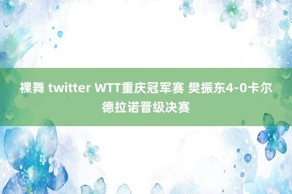 裸舞 twitter WTT重庆冠军赛 樊振东4-0卡尔德拉诺晋级决赛