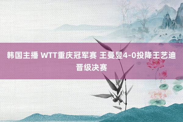 韩国主播 WTT重庆冠军赛 王曼昱4-0投降王艺迪晋级决赛