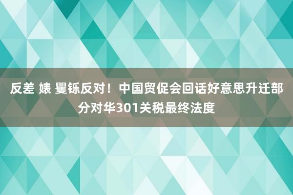 反差 婊 矍铄反对！中国贸促会回话好意思升迁部分对华301关税最终法度