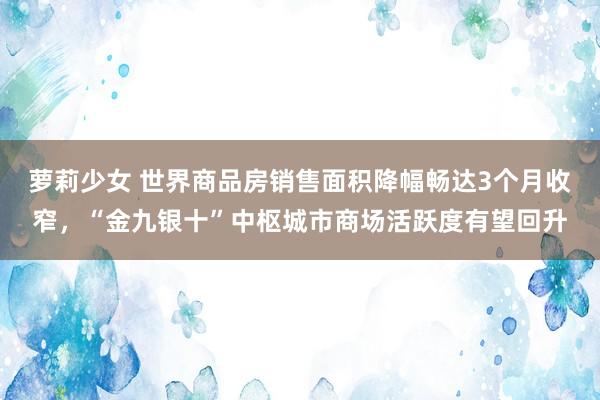 萝莉少女 世界商品房销售面积降幅畅达3个月收窄，“金九银十”中枢城市商场活跃度有望回升