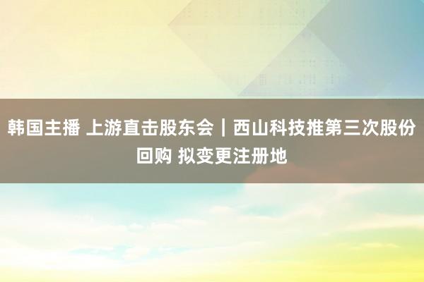 韩国主播 上游直击股东会｜西山科技推第三次股份回购 拟变更注册地