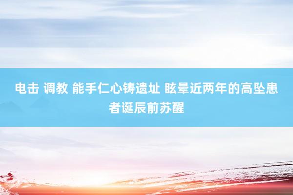 电击 调教 能手仁心铸遗址 眩晕近两年的高坠患者诞辰前苏醒