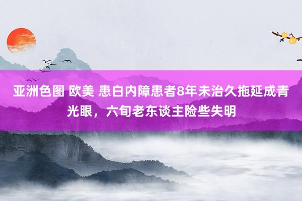 亚洲色图 欧美 患白内障患者8年未治久拖延成青光眼，六旬老东谈主险些失明